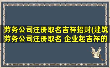 劳务公司注册取名吉祥招财(建筑劳务公司注册取名 企业起吉祥的名字)